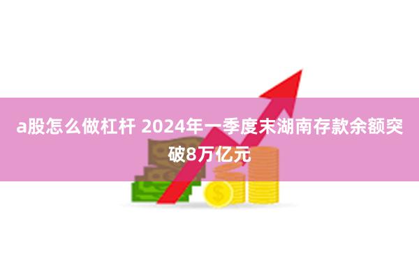 a股怎么做杠杆 2024年一季度末湖南存款余额突破8万亿元