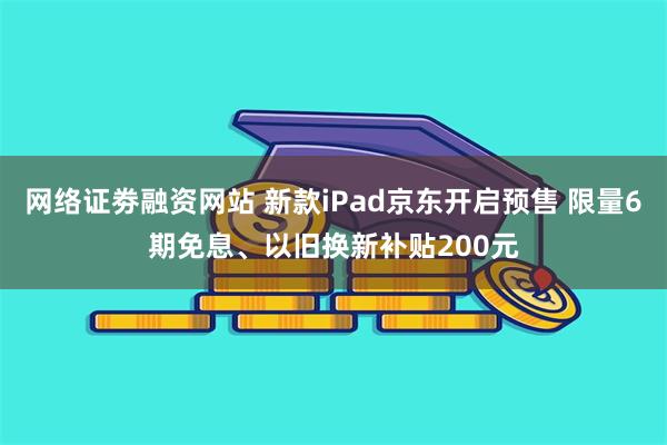 网络证劵融资网站 新款iPad京东开启预售 限量6期免息、以旧换新补贴200元