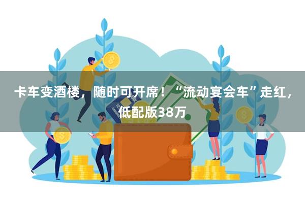 卡车变酒楼，随时可开席！“流动宴会车”走红，低配版38万