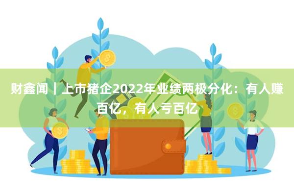 财鑫闻｜上市猪企2022年业绩两极分化：有人赚百亿，有人亏百亿