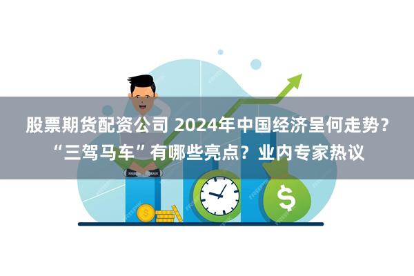 股票期货配资公司 2024年中国经济呈何走势？“三驾马车”有哪些亮点？业内专家热议