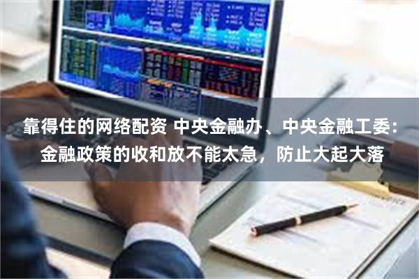 靠得住的网络配资 中央金融办、中央金融工委： 金融政策的收和放不能太急，防止大起大落