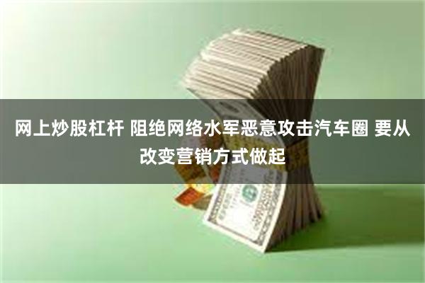 网上炒股杠杆 阻绝网络水军恶意攻击汽车圈 要从改变营销方式做起