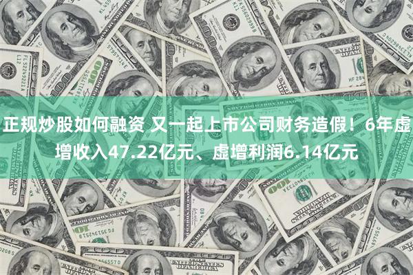 正规炒股如何融资 又一起上市公司财务造假！6年虚增收入47.22亿元、虚增利润6.14亿元