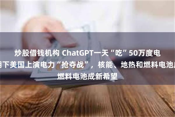 炒股借钱机构 ChatGPT一天“吃”50万度电，AI热潮下美国上演电力“抢夺战”，核能、地热和燃料电池成新希望