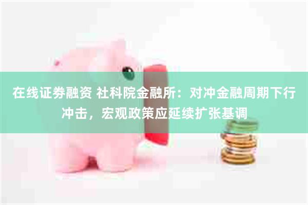 在线证劵融资 社科院金融所：对冲金融周期下行冲击，宏观政策应延续扩张基调