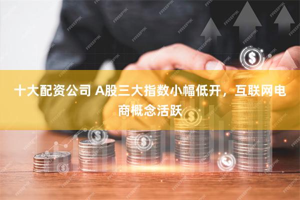 十大配资公司 A股三大指数小幅低开，互联网电商概念活跃