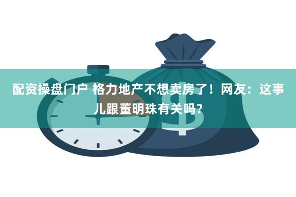 配资操盘门户 格力地产不想卖房了！网友：这事儿跟董明珠有关吗？