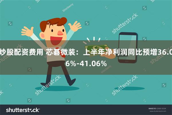 炒股配资费用 芯碁微装：上半年净利润同比预增36.06%-41.06%