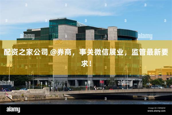 配资之家公司 @券商，事关微信展业，监管最新要求！