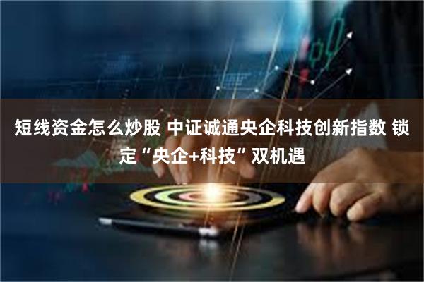 短线资金怎么炒股 中证诚通央企科技创新指数 锁定“央企+科技”双机遇