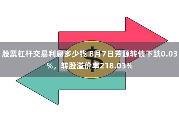 股票杠杆交易利息多少钱 8月7日芳源转债下跌0.03%，转股溢价率218.03%