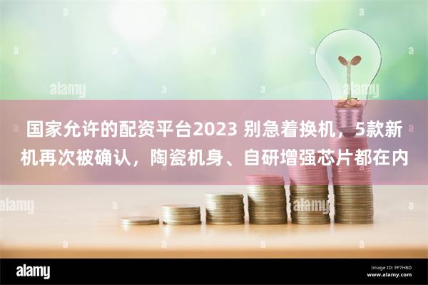 国家允许的配资平台2023 别急着换机，5款新机再次被确认，陶瓷机身、自研增强芯片都在内