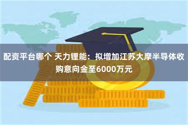 配资平台哪个 天力锂能：拟增加江苏大摩半导体收购意向金至6000万元