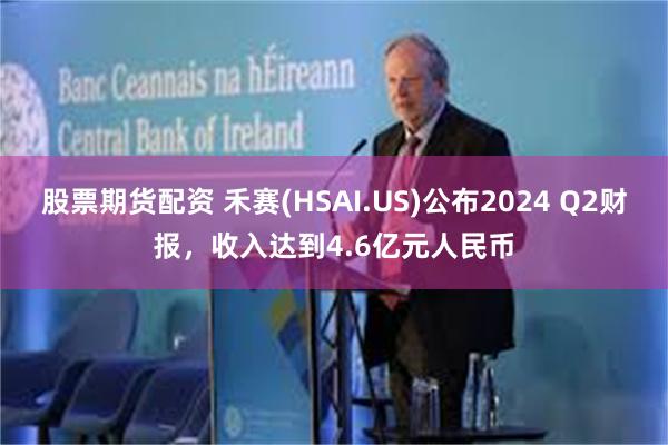 股票期货配资 禾赛(HSAI.US)公布2024 Q2财报，收入达到4.6亿元人民币