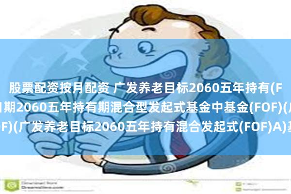 股票配资按月配资 广发养老目标2060五年持有(FOF): 广发养老目标日期2060五年持有期混合型发起式基金中基金(FOF)(广发养老目标2060五年持有混合发起式(FOF)A)基金产品资料概要更新