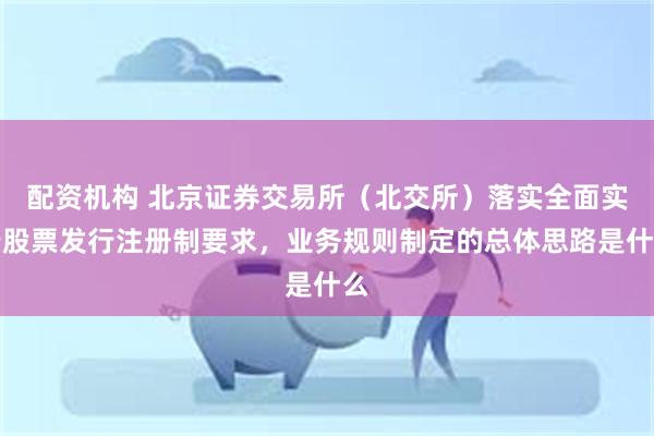 配资机构 北京证券交易所（北交所）落实全面实行股票发行注册制要求，业务规则制定的总体思路是什么