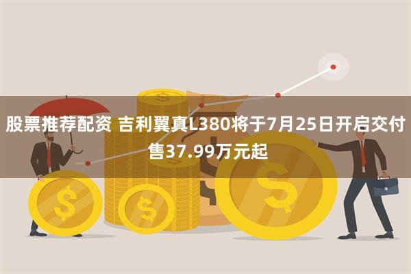 股票推荐配资 吉利翼真L380将于7月25日开启交付 售37.99万元起