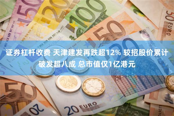 证券杠杆收费 天津建发再跌超12% 较招股价累计破发超八成 总市值仅1亿港元