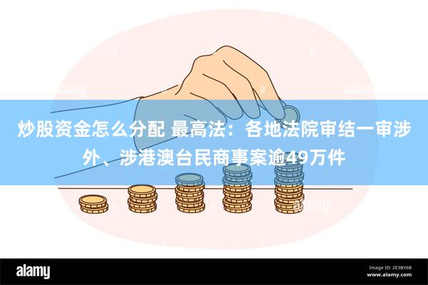 炒股资金怎么分配 最高法：各地法院审结一审涉外、涉港澳台民商事案逾49万件