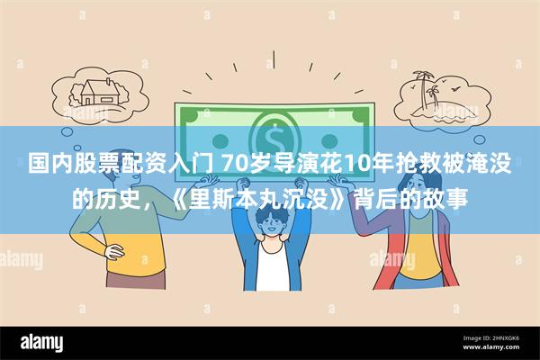 国内股票配资入门 70岁导演花10年抢救被淹没的历史，《里斯本丸沉没》背后的故事