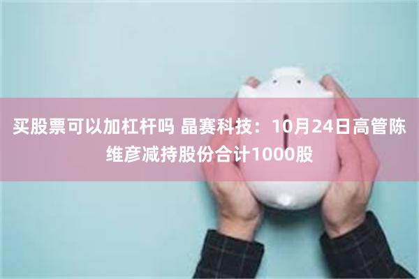 买股票可以加杠杆吗 晶赛科技：10月24日高管陈维彦减持股份合计1000股