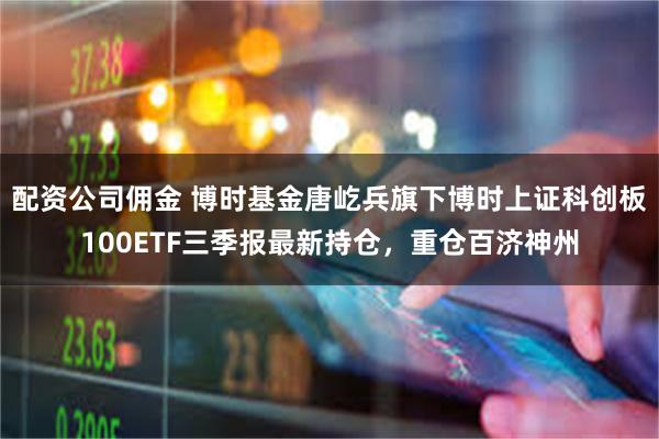 配资公司佣金 博时基金唐屹兵旗下博时上证科创板100ETF三季报最新持仓，重仓百济神州