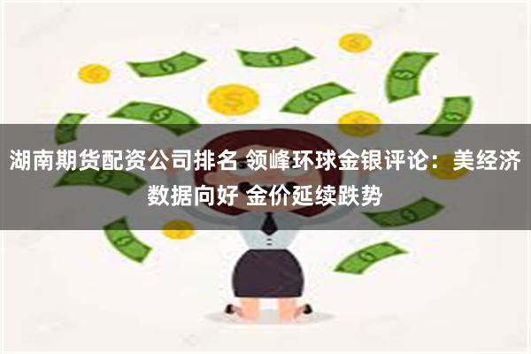 湖南期货配资公司排名 领峰环球金银评论：美经济数据向好 金价延续跌势