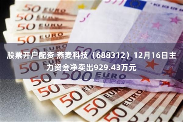 股票开户配资 燕麦科技（688312）12月16日主力资金净卖出929.43万元