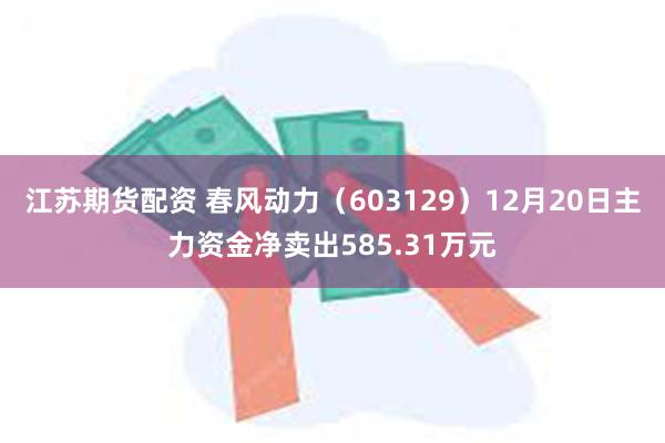 江苏期货配资 春风动力（603129）12月20日主力资金净卖出585.31万元