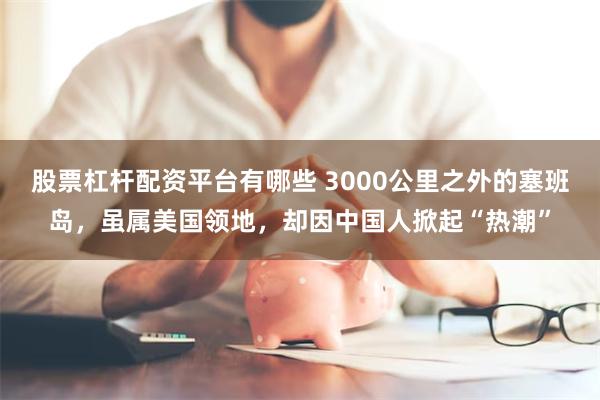 股票杠杆配资平台有哪些 3000公里之外的塞班岛，虽属美国领地，却因中国人掀起“热潮”