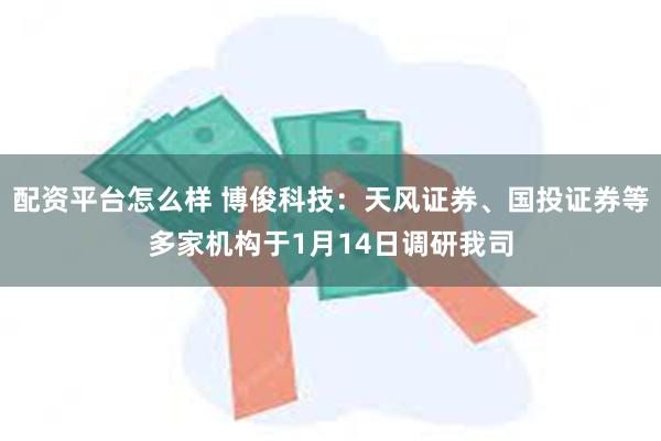 配资平台怎么样 博俊科技：天风证券、国投证券等多家机构于1月14日调研我司