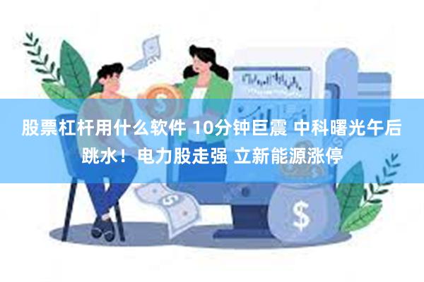 股票杠杆用什么软件 10分钟巨震 中科曙光午后跳水！电力股走强 立新能源涨停