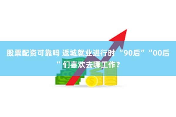 股票配资可靠吗 返城就业进行时 “90后”“00后”们喜欢去哪工作？