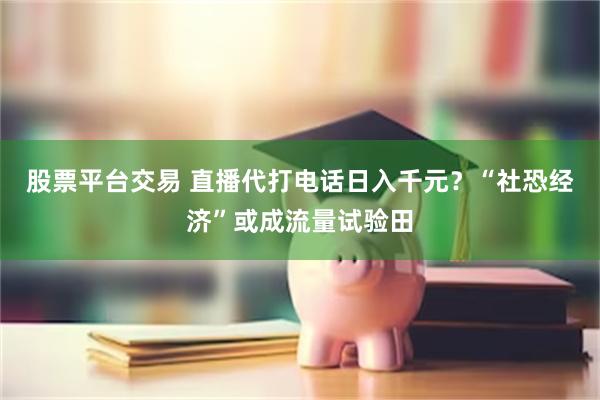 股票平台交易 直播代打电话日入千元？“社恐经济”或成流量试验田