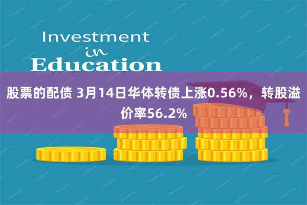 股票的配债 3月14日华体转债上涨0.56%，转股溢价率56.2%