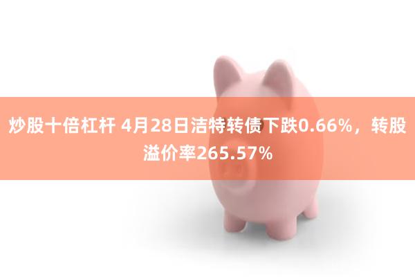 炒股十倍杠杆 4月28日洁特转债下跌0.66%,转股溢价率265.57%