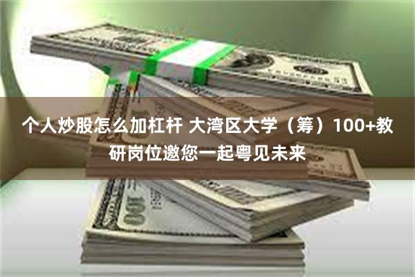 个人炒股怎么加杠杆 大湾区大学(筹)100+教研岗位邀您一起粤见未来