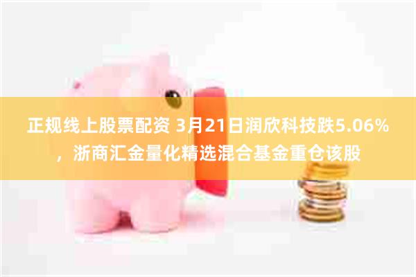 正规线上股票配资 3月21日润欣科技跌5.06%,浙商汇金量化精选混合基金重仓该股