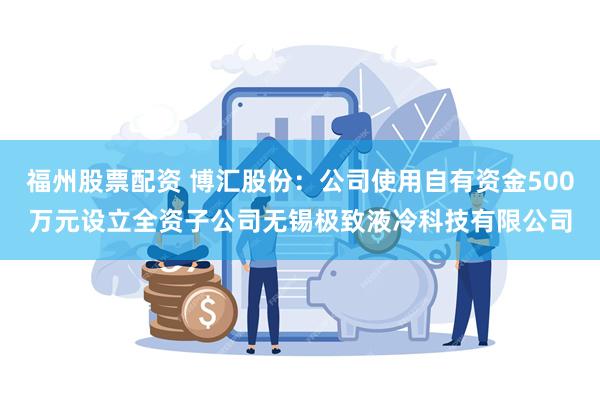 福州股票配资 博汇股份:公司使用自有资金500万元设立全资子公司无锡极致液冷科技有限公司