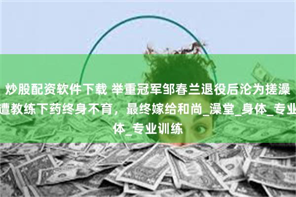 炒股配资软件下载 举重冠军邹春兰退役后沦为搓澡工,遭教练下药终身不育,最终嫁给和尚_澡堂_身体_专业训练