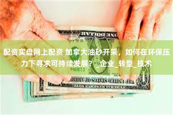 配资实盘网上配资 加拿大油砂开采,如何在环保压力下寻求可持续发展?_企业_转型_技术