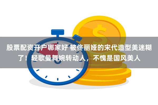 股票配资开户哪家好 被佟丽娅的宋代造型美迷糊了!轻歌曼舞婉转动人,不愧是国风美人