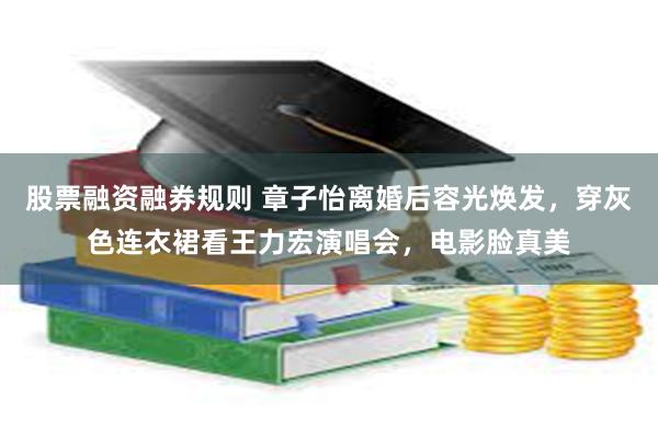 股票融资融券规则 章子怡离婚后容光焕发,穿灰色连衣裙看王力宏演唱会,电影脸真美